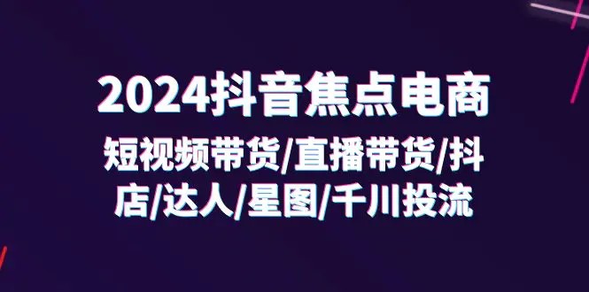 2024抖音-焦点电商：短视频带货/直播带货/抖店/达人/星图/千川投流/32节课